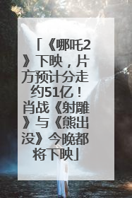 《哪吒2》下映，片方预计分走约51亿！肖战《射雕》与《熊出没》今晚都将下映