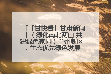 「甘快看」甘肃新闻丨（绿化南北两山 共建绿色家园）兰州新区：生态优先绿色发展 打造生态环保示范区