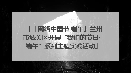 「网络中国节·端午」兰州市城关区开展“我们的节日·端午”系列主题实践活动