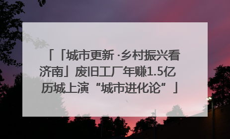 「城市更新 ·乡村振兴看济南」废旧工厂年赚1.5亿 历城上演“城市进化论”