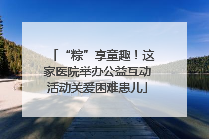 “粽”享童趣！这家医院举办公益互动活动关爱困难患儿