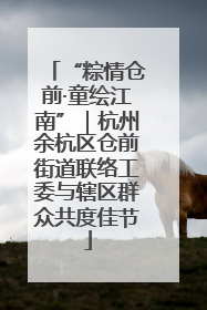 “粽情仓前·童绘江南”｜杭州余杭区仓前街道联络工委与辖区群众共度佳节