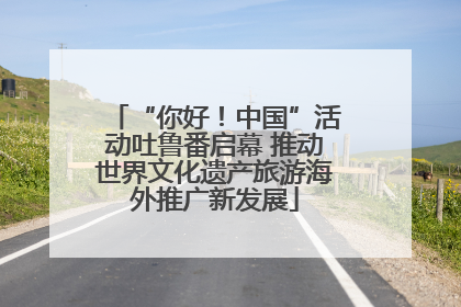 “你好！中国”活动吐鲁番启幕 推动世界文化遗产旅游海外推广新发展