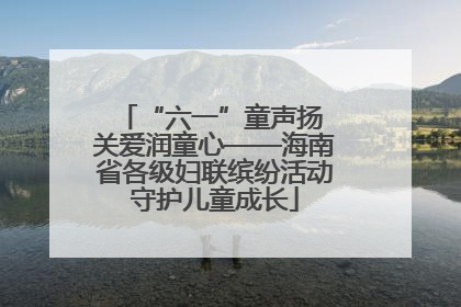 “六一”童声扬 关爱润童心——海南省各级妇联缤纷活动守护儿童成长