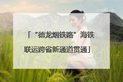 “德龙烟铁路”海铁联运跨省新通道贯通