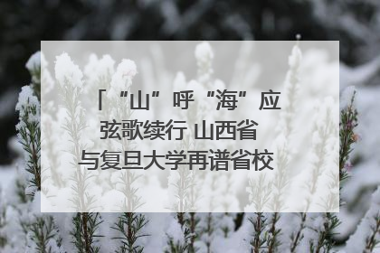 “山”呼“海”应 弦歌续行 山西省与复旦大学再谱省校合作新篇章