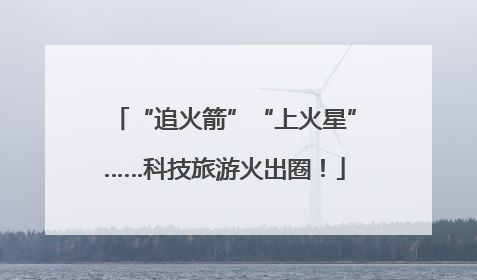 “追火箭”“上火星”……科技旅游火出圈！