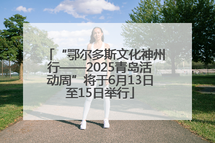 “鄂尔多斯文化神州行——2025青岛活动周”将于6月13日至15日举行