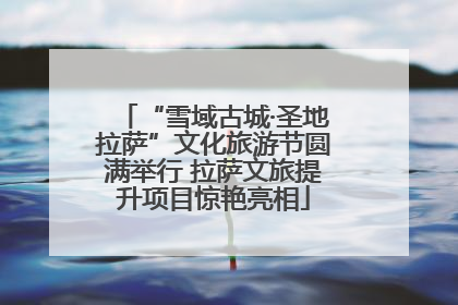 “雪域古城·圣地拉萨”文化旅游节圆满举行 拉萨文旅提升项目惊艳亮相