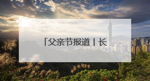 父亲节报道丨长大后我就成了你