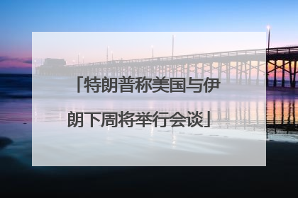 特朗普称美国与伊朗下周将举行会谈