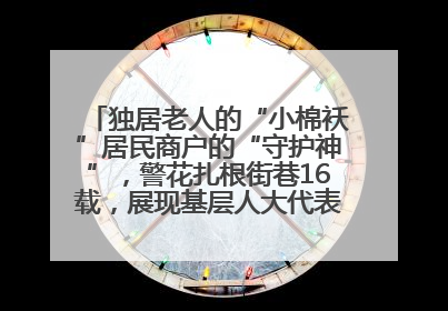 独居老人的“小棉袄”居民商户的“守护神”，警花扎根街巷16载，展现基层人大代表的炽热情怀
