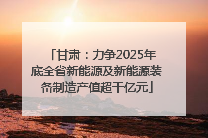 甘肃：力争2025年底全省新能源及新能源装备制造产值超千亿元