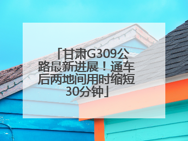 甘肃G309公路最新进展！通车后两地间用时缩短30分钟