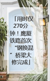 用时仅270分钟！鹰厦铁路首次“钢换混”桥梁大修完成