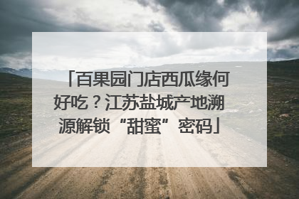 百果园门店西瓜缘何好吃？江苏盐城产地溯源解锁“甜蜜”密码