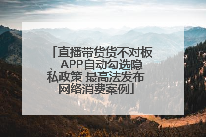 直播带货货不对板、APP自动勾选隐私政策 最高法发布网络消费案例