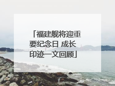 福建舰将迎重要纪念日 成长印迹一文回顾