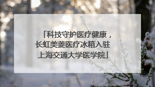 科技守护医疗健康，长虹美菱医疗冰箱入驻上海交通大学医学院