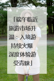 端午临近旅游市场升温：入境游持续火爆 深度体验游受青睐