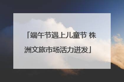 端午节遇上儿童节 株洲文旅市场活力迸发