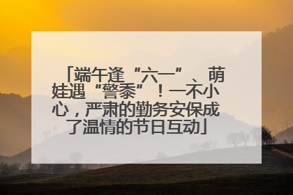 端午逢“六一”、萌娃遇“警黍”！一不小心，严肃的勤务安保成了温情的节日互动