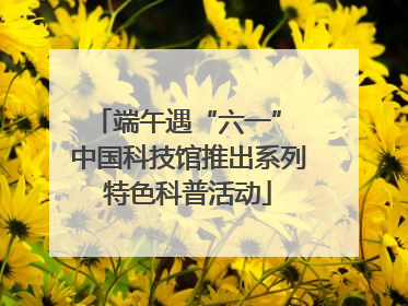 端午遇“六一” 中国科技馆推出系列特色科普活动