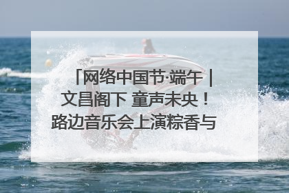 网络中国节·端午｜文昌阁下 童声未央！路边音乐会上演粽香与童真的诗意交响