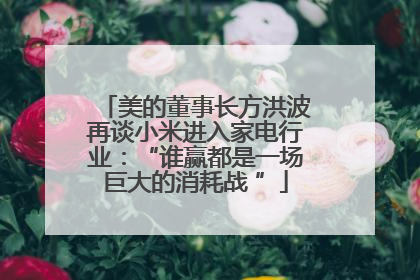 美的董事长方洪波再谈小米进入家电行业：“谁赢都是一场巨大的消耗战 ”