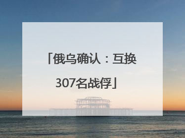 俄乌确认：互换307名战俘