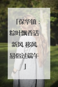 保华镇：粽叶飘香话新风 移风易俗过端午