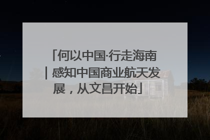 何以中国·行走海南｜感知中国商业航天发展，从文昌开始