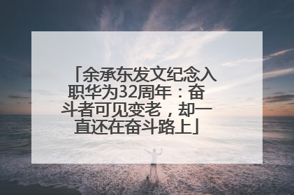 余承东发文纪念入职华为32周年：奋斗者可见变老，却一直还在奋斗路上