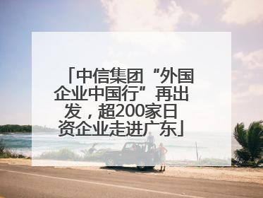 中信集团“外国企业中国行”再出发，超200家日资企业走进广东