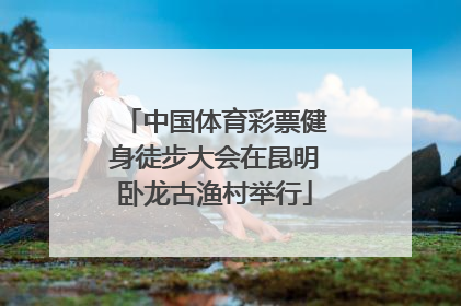中国体育彩票健身徒步大会在昆明卧龙古渔村举行