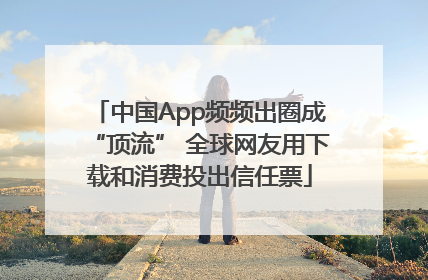 中国App频频出圈成“顶流” 全球网友用下载和消费投出信任票