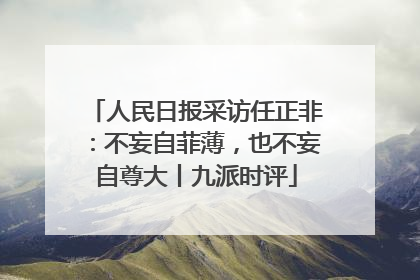 人民日报采访任正非：不妄自菲薄，也不妄自尊大丨九派时评