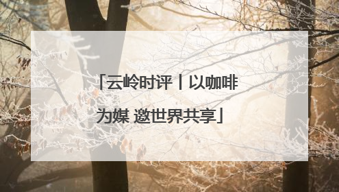 云岭时评丨以咖啡为媒 邀世界共享
