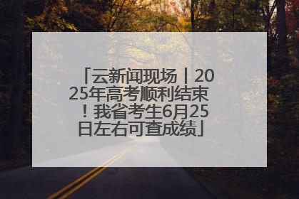 云新闻现场丨2025年高考顺利结束！我省考生6月25日左右可查成绩