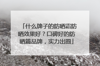什么牌子的防晒霜防晒效果好？口碑好的防晒篇品牌，实力出圈