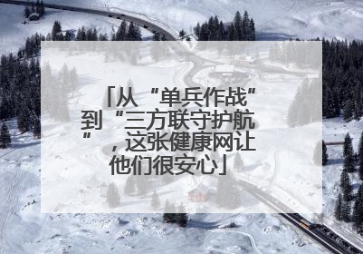 从“单兵作战”到“三方联守护航”，这张健康网让他们很安心