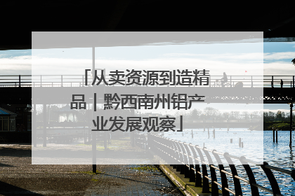 从卖资源到造精品｜黔西南州铝产业发展观察
