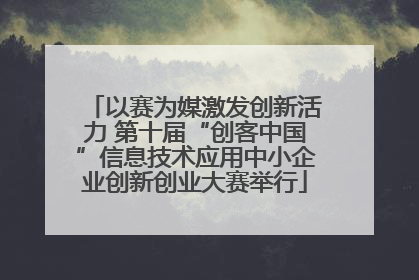 以赛为媒激发创新活力 第十届“创客中国”信息技术应用中小企业创新创业大赛举行