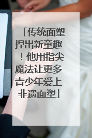 传统面塑捏出新童趣！他用指尖魔法让更多青少年爱上非遗面塑