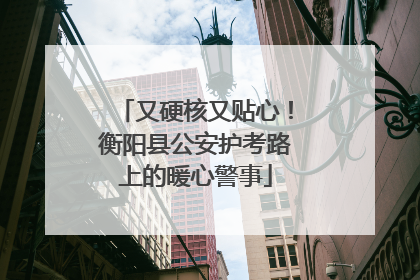 又硬核又贴心！衡阳县公安护考路上的暖心警事