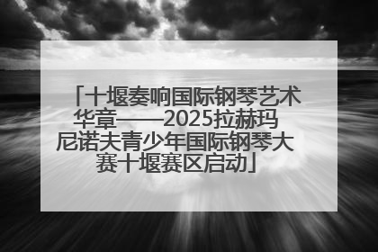 十堰奏响国际钢琴艺术华章——2025拉赫玛尼诺夫青少年国际钢琴大赛十堰赛区启动