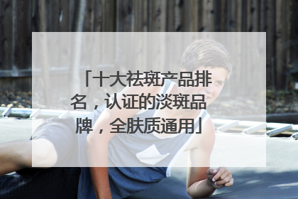 十大祛斑产品排名，认证的淡斑品牌，全肤质通用