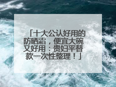 十大公认好用的防晒霜，便宜大碗又好用：贵妇平替款一次性整理！