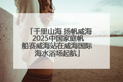 千里山海 扬帆威海 2025中国家庭帆船赛威海站在威海国际海水浴场起航