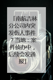 南航吉林分公司内突发伤人事件？当地：案件侦办中，后续会发通报
